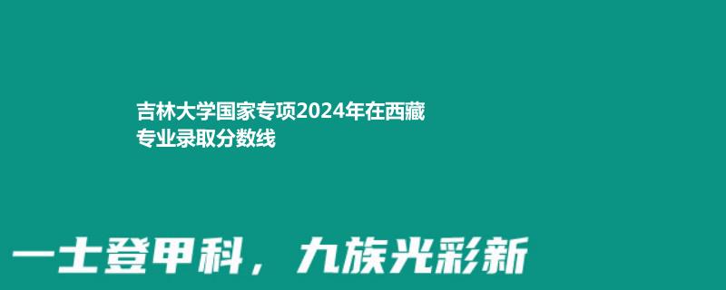 吉林大学国家专项2024西藏专业录取分数线