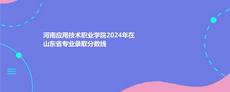 河南应用技术职业学院2024年在山东省专业录取分数线