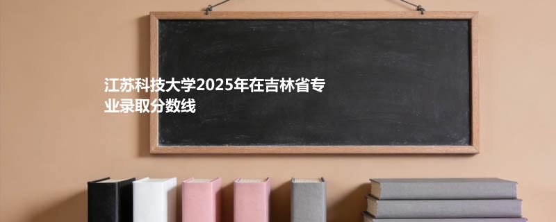 江苏科技大学2025年在吉林省专业录取分数线