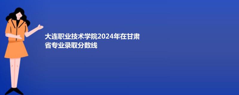 大连职业技术学院2024年在甘肃省专业录取分数线