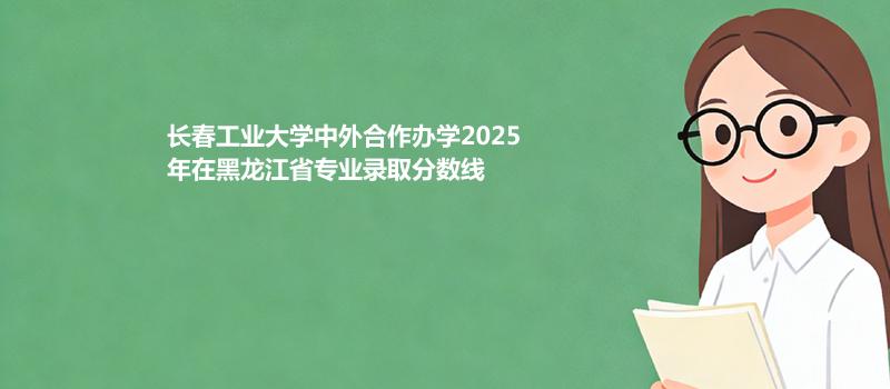 长春工业大学中外合作办学2025在黑龙江专业最低分 2026分数参考