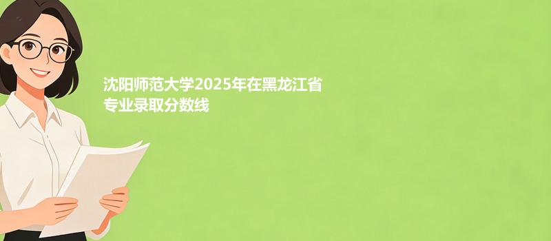沈阳师范大学2025年在黑龙江省专业录取分数线
