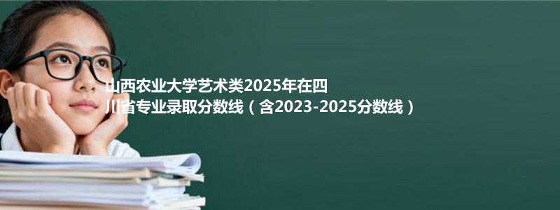 山西农业大学艺术类2025年在四川省专业录取分数线（含2023-2025分数线）