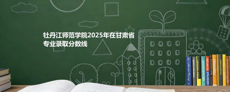 牡丹江师范学院2025在甘肃各专业录取最低分 容易录取专业汇总
