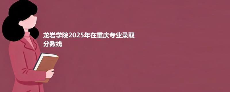 龙岩学院2025在重庆专业录取分数线