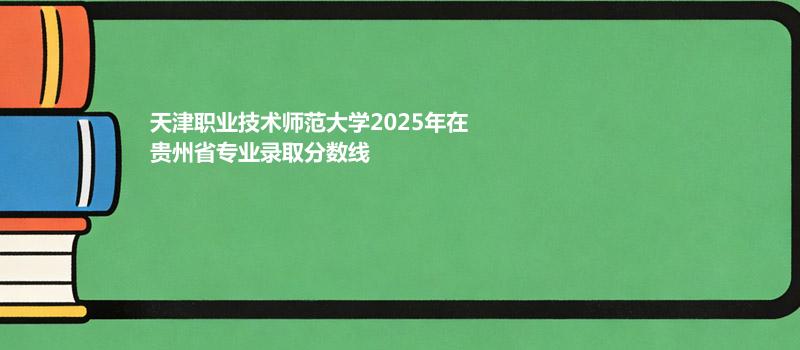 天津职业技术师范大学2025年在贵州省专业录取分数线