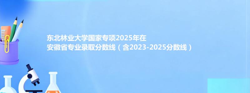 东北林业大学国家专项2023-2025近三年高考在安徽省专业录取分数线（含2023-2025分数线）