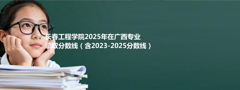 长春工程学院2025年在广西专业录取分数线（含2023-2025分数线）