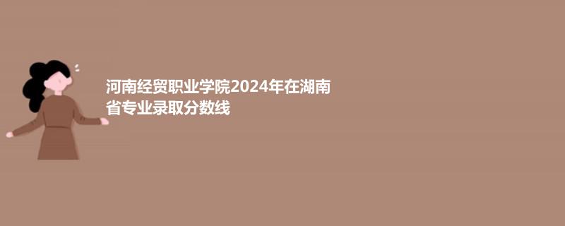 河南经贸职业学院2024年在湖南省专业录取分数线