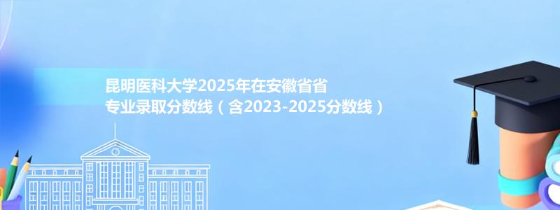 昆明医科大学2025年在安徽专业录取分数线（含2023-2025分数线）