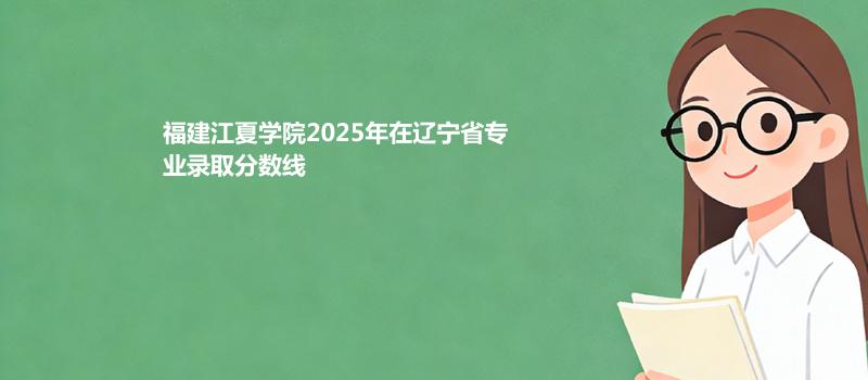 福建江夏学院2025在辽宁专业录取分数线