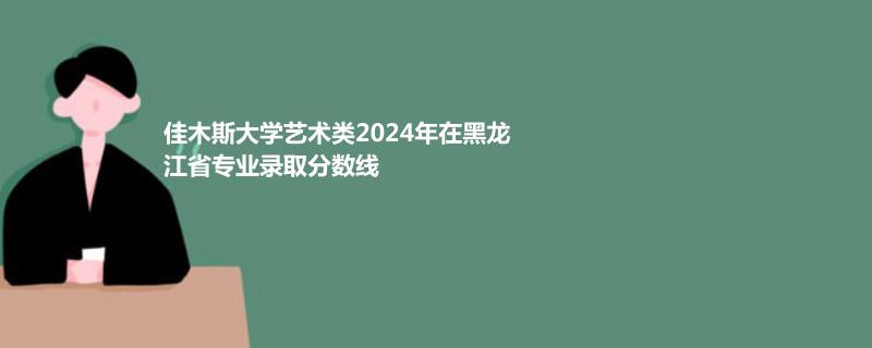 佳木斯大学艺术类2024年在黑龙江省专业录取分数线