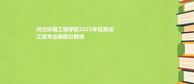 河北环境工程学院2025在黑龙江专业录取分数线