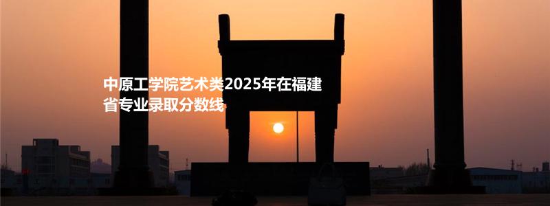 中原工学院艺术类2025年在福建省专业录取分数线