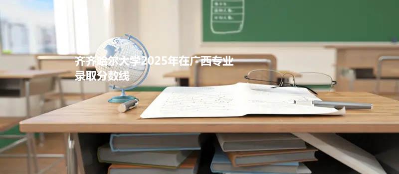 齐齐哈尔大学2025年在广西专业录取分数线