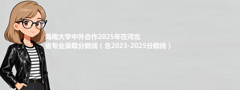 海南大学中外合作2025年在河北省专业录取分数线（含2023-2025分数线）