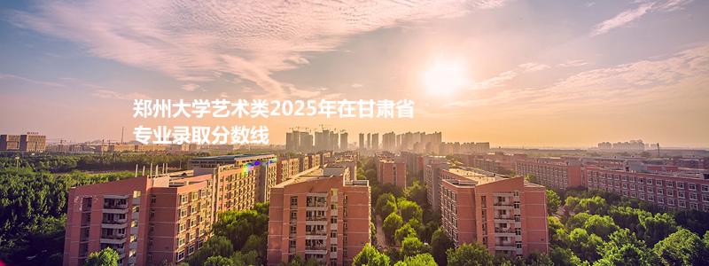 郑州大学艺术类2025年在甘肃省专业录取分数线