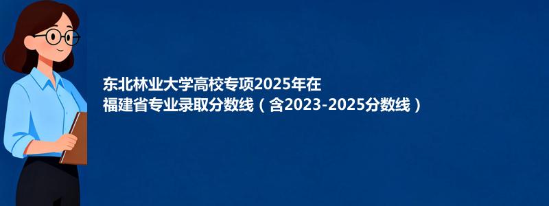 东北林业大学高校专项2025年在福建分数线和最低位次(含2023-2025历年)