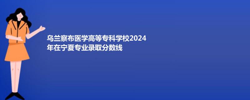 乌兰察布医学高等专科学校2024年在宁夏专业录取分数线