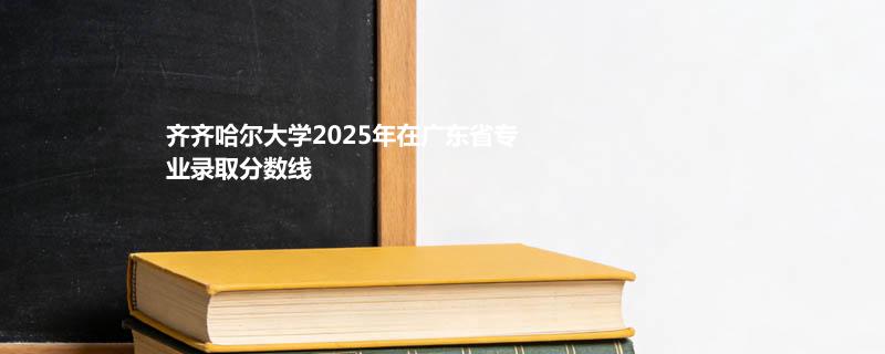 齐齐哈尔大学2025年在广东省专业录取分数线