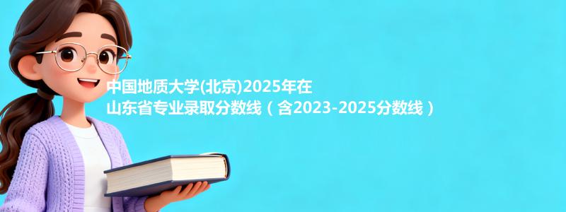 中国地质大学(北京)2025年在山东省专业录取分数线（含2023-2025分数线）