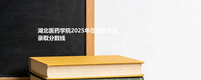 湖北医药学院2025年在北京专业录取分数线