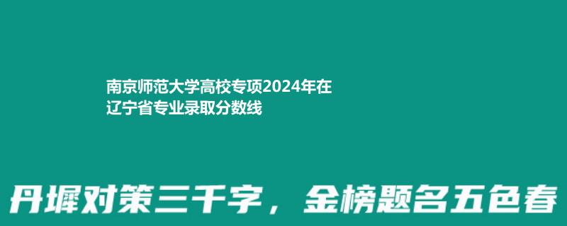南京师范大学高校专项2024年在辽宁省专业录取分数线