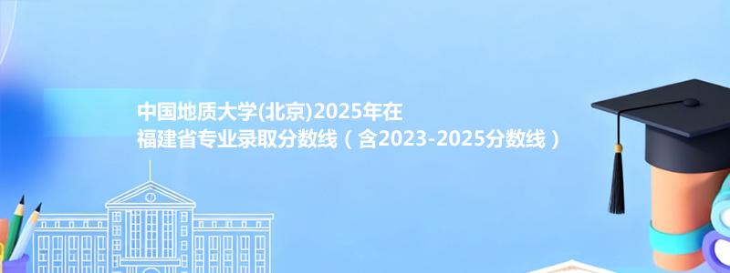 中国地质大学(北京)2025年在福建省专业录取分数线（含2023-2025分数线）