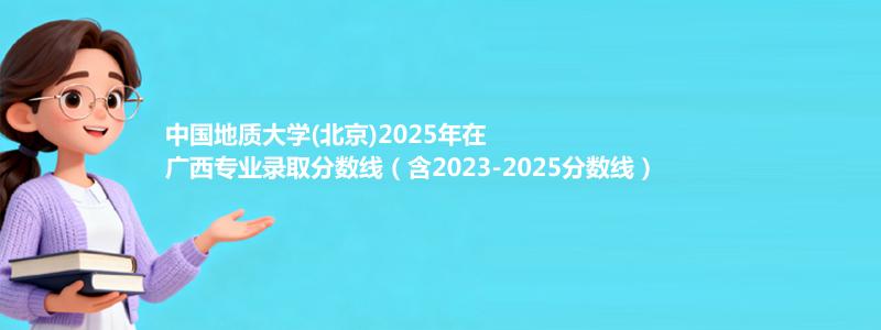 中国地质大学(北京)2025年在广西专业录取分数线（含2023-2025分数线）