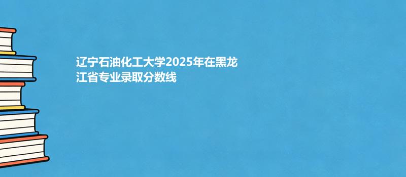 辽宁石油化工大学2025年在黑龙江专业录取分数线