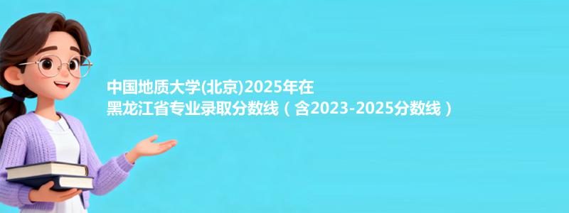 中国地质大学(北京)2025年在黑龙江省专业录取分数线（含2023-2025分数线）