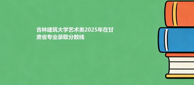 吉林建筑大学艺术类2025年在甘肃省专业录取最低分数线汇总