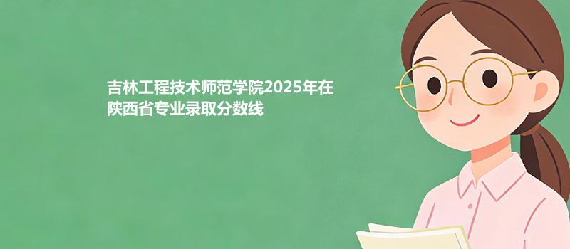 吉林工程技术师范学院2025年在陕西省专业录取最低分数线汇总