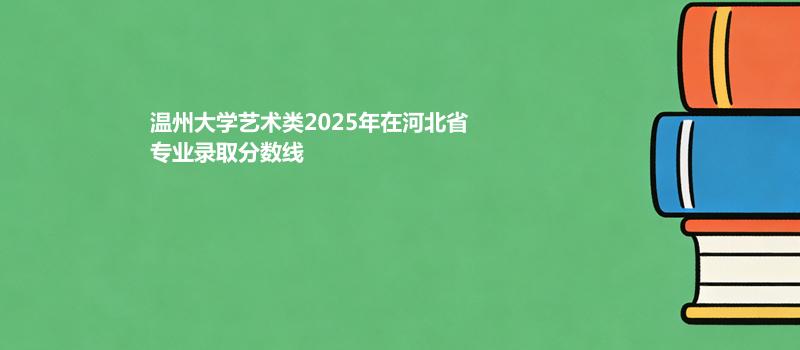 温州大学艺术类2025在河北专业录取分数线