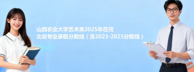 山西农业大学艺术类2025年在河北分数线和最低位次(含2023-2025历年)
