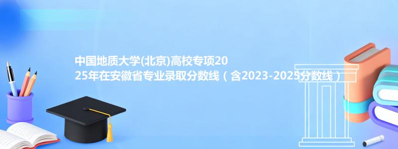 中国地质大学(北京)高校专项2025年在安徽省专业录取分数线（含2023-2025分数线）