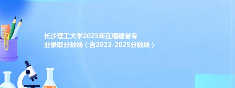 长沙理工大学2025年在福建省专业录取分数线（含2023-2025分数线）
