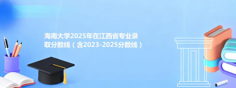 海南大学2025年在江西省专业录取分数线（含2023-2025分数线）