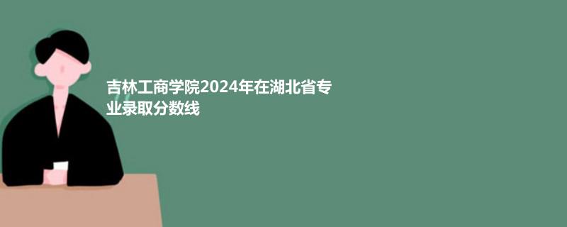吉林工商学院2024年在湖北省专业录取分数线