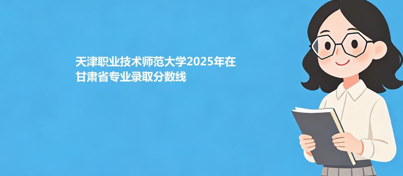 天津职业技术师范大学2025年在甘肃省分专业最低录取分数表