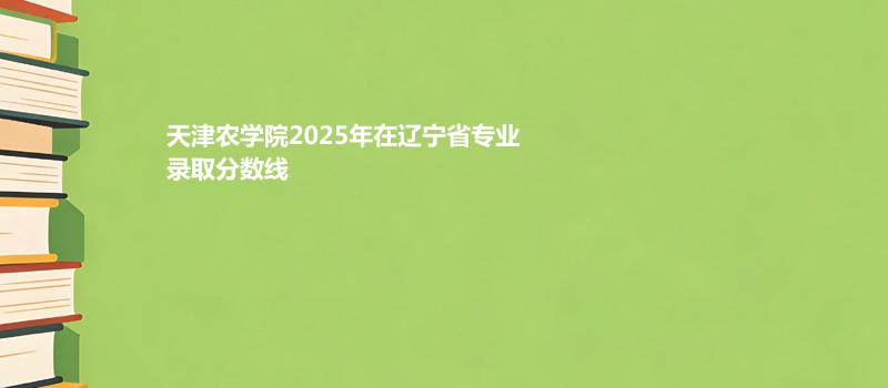 天津农学院2025年在辽宁省各专业录取分数和最低位次