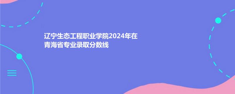 辽宁生态工程职业学院2024年在青海省专业录取分数线