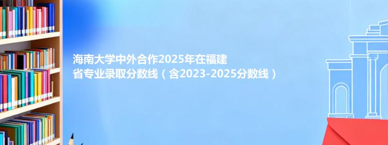 海南大学中外合作2025年在福建省专业录取分数线（含2023-2025分数线）