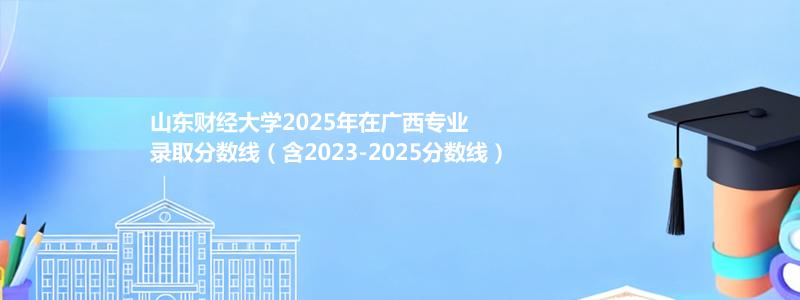 山东财经大学2025年在广西专业录取分数线（含2023-2025分数线）