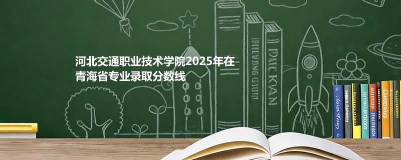 河北交通职业技术学院2025在青海专业录取分数线