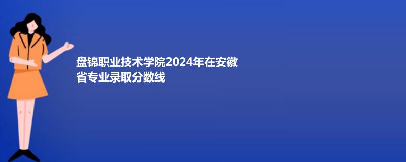 盘锦职业技术学院2024年在安徽省专业录取分数线
