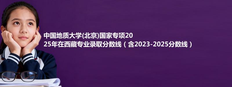 中国地质大学(北京)国家专项2023-2025近三年高考在西藏专业录取分数线（含2023-2025分数线）
