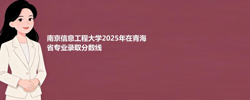 南京信息工程大学2025青海录取分数线:最低录取分500分